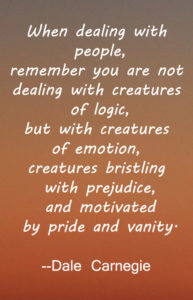 When dealing with people, remember you are not dealing with creatures of logic, but with creatures of emotion, creatures bristling with prejudice, and motivated by pride and vanity. -- Dale Carnegie